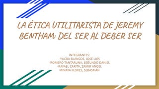 LA ÉTICA UTILITARISTA DE JEREMY
BENTHAM: DEL SER AL DEBER SER
INTEGRANTES:
-YUCRA BLANCOS, JOSÉ LUIS
-ROMERO TANTARUNA, SEGUNDO DANIEL
-RAFAEL CARITA, ZAMIR ANGEL
MINAYA FLORES, SEBASTIAN
 