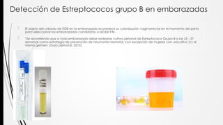 Detección de Estreptococos grupo B en embarazadas
 El objeto del cribado de EGB en la embarazada es predecir su colonización vaginorrectal en el momento del parto
para seleccionar las embarazadas candidatas a recibir PAI.
 *Se recomienda que a toda embarazada debe realizarse cultivo perianal de Estreptococo Grupo B a las 35 - 37
semanas como estrategia de prevención de neumonía neonatal, con excepción de mujeres con urocultivo (+) al
mismo germen. (Guia perinatal. 2015)
 