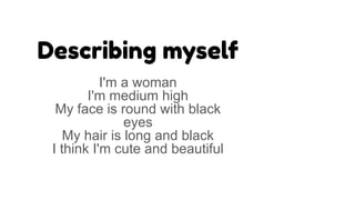 Describing myself
I'm a woman
I'm medium high
My face is round with black
eyes
My hair is long and black
I think I'm cute and beautiful
 