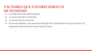 FACTORES QUE FAVORECIERON EL
HUMANISMO
● La emigración de sabios griegos
● La invención de la imprenta
● La acción de los mecenas
● Las universidades y las escuelas del siglo XV contribuyeron en gran parte a la
expansión del Humanismo por toda Europa.
 