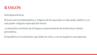 RASGOS
Antropocentrismo
El deseo de la unidad política y religiosa de Europa bajo un solo poder político y un
solo poder religioso separado del mismo
La imitación o mímesis de la lengua y el pensamiento de la literatura clásica
grecolatina.
El equilibrio en la expresión, que debe ser clara, y no recargada ni conceptuosa.
 