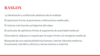 RASGOS
La idealización y estilización platónica de la realidad
El optimismo frente al pesimismo y milenarismo medievales.
El retorno a las fuentes primigenias del saber.
El contraste de opiniones frente al argumento de autoridad medieval.
Ginecolatría: alabanza y respeto por la mujer frente a la misoginia medieval.
Búsqueda de una espiritualidad más humana, interior (devotio moderna,
Erasmismo), más libre y directa y menos externa y material.
 