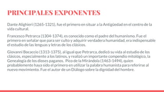 PRINCIPALES EXPONENTES
Dante Alighieri (1265-1321), fue el primero en situar a la Antigüedad en el centro de la
vida cultural.
Francesco Petrarca (1304-1374), es conocido como el padre del humanismo. Fue el
primero en señalar que para ser culto y adquirir verdadera humanidad, era indispensable
el estudio de las lenguas y letras de los clásicos.
Giovanni Bocaccio (1313-1375), al igual que Petrarca, dedicó su vida al estudio de los
clásicos, especialmente a los latinos, y realizó un importante compendio mitológico, la
Genealogía de los dioses paganos. Pico de la Mirándola (1463-1494), quien
probablemente haya sido el primero en utilizar la palabra humanista para referirse al
nuevo movimiento. Fue el autor de un Diálogo sobre la dignidad del hombre.
 