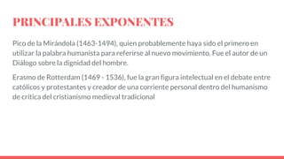 PRINCIPALES EXPONENTES
Pico de la Mirándola (1463-1494), quien probablemente haya sido el primero en
utilizar la palabra humanista para referirse al nuevo movimiento. Fue el autor de un
Diálogo sobre la dignidad del hombre.
Erasmo de Rotterdam (1469 - 1536), fue la gran figura intelectual en el debate entre
católicos y protestantes y creador de una corriente personal dentro del humanismo
de crítica del cristianismo medieval tradicional
 