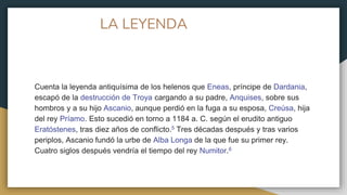 LA LEYENDA
Cuenta la leyenda antiquísima de los helenos que Eneas, príncipe de Dardania,
escapó de la destrucción de Troya cargando a su padre, Anquises, sobre sus
hombros y a su hijo Ascanio, aunque perdió en la fuga a su esposa, Creúsa, hija
del rey Príamo. Esto sucedió en torno a 1184 a. C. según el erudito antiguo
Eratóstenes, tras diez años de conflicto.5​ Tres décadas después y tras varios
periplos, Ascanio fundó la urbe de Alba Longa de la que fue su primer rey.
Cuatro siglos después vendría el tiempo del rey Numitor.6
 