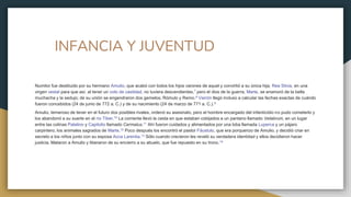 INFANCIA Y JUVENTUD
Numitor fue destituido por su hermano Amulio, que acabó con todos los hijos varones de aquel y convirtió a su única hija, Rea Silvia, en una
virgen vestal para que así, al tener un voto de castidad, no tuviera descendientes,7​ pero el dios de la guerra, Marte, se enamoró de la bella
muchacha y la sedujo; de su unión se engendraron dos gemelos, Rómulo y Remo.8 Varrón llegó incluso a calcular las fechas exactas de cuándo
fueron concebidos (24 de junio de 772 a. C.) y de su nacimiento (24 de marzo de 771 a. C.).9
Amulio, temeroso de tener en el futuro dos posibles rivales, ordenó su asesinato, pero el hombre encargado del infanticidio no pudo cometerlo y
los abandonó a su suerte en el río Tíber.10​ La corriente llevó la cesta en que estaban cobijados a un pantano llamado Velabrum, en un lugar
entre las colinas Palatino y Capitolio llamado Cermalus.11​ Ahí fueron cuidados y alimentados por una loba llamada Luperca y un pájaro
carpintero, los animales sagrados de Marte.12​ Poco después los encontró el pastor Fáustulo, que era porquerizo de Amulio, y decidió criar en
secreto a los niños junto con su esposa Acca Larentia.13​ Sólo cuando crecieron les reveló su verdadera identidad y ellos decidieron hacer
justicia. Mataron a Amulio y liberaron de su encierro a su abuelo, que fue repuesto en su trono.14
 