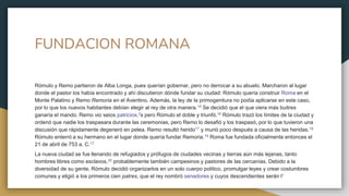 FUNDACION ROMANA
Rómulo y Remo partieron de Alba Longa, pues querían gobernar, pero no derrocar a su abuelo. Marcharon al lugar
donde el pastor los había encontrado y ahí discutieron dónde fundar su ciudad: Rómulo quería construir Roma en el
Monte Palatino y Remo Remoria en el Aventino. Además, la ley de la primogenitura no podía aplicarse en este caso,
por lo que los nuevos habitantes debían elegir al rey de otra manera.15​ Se decidió que el que viera más buitres
ganaría el mando. Remo vio seios patricios.2s pero Rómulo el doble y triunfó.16​ Rómulo trazó los límites de la ciudad y
ordenó que nadie los traspasara durante las ceremonias, pero Remo lo desafió y los traspasó, por lo que tuvieron una
discusión que rápidamente degeneró en pelea. Remo resultó herido17​ y murió poco después a causa de las heridas.18
Rómulo enterró a su hermano en el lugar donde quería fundar Remoria.19​ Roma fue fundada oficialmente entonces el
21 de abril de 753 a. C.17
La nueva ciudad se fue llenando de refugiados y prófugos de ciudades vecinas y tierras aún más lejanas, tanto
hombres libres como esclavos,20​ probablemente también campesinos y pastores de las cercanías. Debido a la
diversidad de su gente, Rómulo decidió organizarlos en un solo cuerpo político, promulgar leyes y crear costumbres
comunes y eligió a los primeros cien patres, que el rey nombró senadores y cuyos descendientes serán l1
 