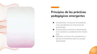 Principios de las prácticas
pedagógicas emergentes
● Compromiso: involucrar activamente
a los estudiantes en el proceso de
aprendizaje
● Autenticidad: conectar el aprendizaje
con contextos y problemas del mundo
real
● Reflexión: animar a los estudiantes a
pensar críticamente sobre su propio
aprendizaje
 