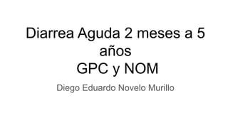 Diarrea Aguda 2 meses a 5
años
GPC y NOM
Diego Eduardo Novelo Murillo
 