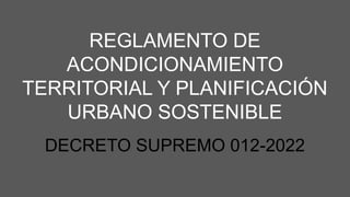 REGLAMENTO DE
ACONDICIONAMIENTO
TERRITORIAL Y PLANIFICACIÓN
URBANO SOSTENIBLE
DECRETO SUPREMO 012-2022
 