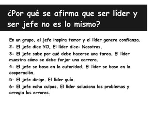 ¿Por qué se afirma que ser líder y
ser jefe no es lo mismo?
En un grupo, el jefe inspira temor y el líder genera confianza.
2- El jefe dice YO, El líder dice: Nosotros.
3- El jefe sabe por qué debe hacerse una tarea. El líder
muestra cómo se debe forjar una carrera.
4- El jefe se basa en la autoridad. El líder se basa en la
cooperación.
5- El jefe dirige. El líder guía.
6- El jefe echa culpas. El líder soluciona los problemas y
arregla los errores.
 
 