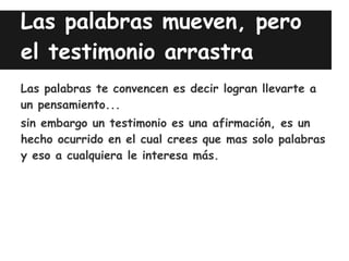 Las palabras mueven, pero
el testimonio arrastra
Las palabras te convencen es decir logran llevarte a
un pensamiento...
sin embargo un testimonio es una afirmación, es un
hecho ocurrido en el cual crees que mas solo palabras
y eso a cualquiera le interesa más.
 