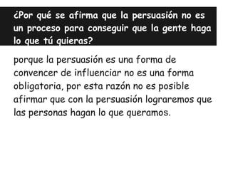 ¿Por qué se afirma que la persuasión no es
un proceso para conseguir que la gente haga
lo que tú quieras?

porque la persuasión es una forma de
convencer de influenciar no es una forma
obligatoria, por esta razón no es posible
afirmar que con la persuasión lograremos que
las personas hagan lo que queramos.
 