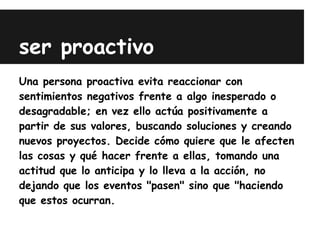 ser proactivo
Una persona proactiva evita reaccionar con
sentimientos negativos frente a algo inesperado o
desagradable; en vez ello actúa positivamente a
partir de sus valores, buscando soluciones y creando
nuevos proyectos. Decide cómo quiere que le afecten
las cosas y qué hacer frente a ellas, tomando una
actitud que lo anticipa y lo lleva a la acción, no
dejando que los eventos "pasen" sino que "haciendo
que estos ocurran.
 