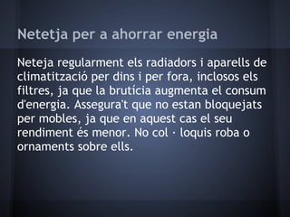 Netetja per a ahorrar energia
Neteja regularment els radiadors i aparells de
climatització per dins i per fora, inclosos els
filtres, ja que la brutícia augmenta el consum
d'energia. Assegura't que no estan bloquejats
per mobles, ja que en aquest cas el seu
rendiment és menor. No col · loquis roba o
ornaments sobre ells.
 
