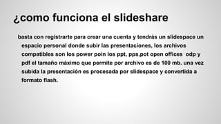 ¿como funciona el slideshare
basta con registrarte para crear una cuenta y tendrás un slidespace un
espacio personal donde subir las presentaciones, los archivos
compatibles son los power poin los ppt, pps,pot open offices odp y
pdf el tamaño máximo que permite por archivo es de 100 mb. una vez
subida la presentación es procesada por slidespace y convertida a
formato flash.

 