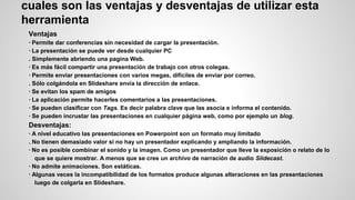 cuales son las ventajas y desventajas de utilizar esta
herramienta
Ventajas
· Permite dar conferencias sin necesidad de cargar la presentación.
· La presentación se puede ver desde cualquier PC
. Simplemente abriendo una pagina Web.
· Es más fácil compartir una presentación de trabajo con otros colegas.
· Permite enviar presentaciones con varios megas, difíciles de enviar por correo.
. Sólo colgándola en Slideshare envía la dirección de enlace.
· Se evitan los spam de amigos
· La aplicación permite hacerles comentarios a las presentaciones.
· Se pueden clasificar con Tags. Es decir palabra clave que las asocia e informa el contenido.
· Se pueden incrustar las presentaciones en cualquier página web, como por ejemplo un blog.

Desventajas:
· A nivel educativo las presentaciones en Powerpoint son un formato muy limitado
. No tienen demasiado valor si no hay un presentador explicando y ampliando la información.
· No es posible combinar el sonido y la imagen. Como un presentador que lleve la exposición o relato de lo
que se quiere mostrar. A menos que se cree un archivo de narración de audio Slidecast.
· No admite animaciones. Son estáticas.
· Algunas veces la incompatibilidad de los formatos produce algunas alteraciones en las presentaciones
luego de colgarla en Slideshare.

 
