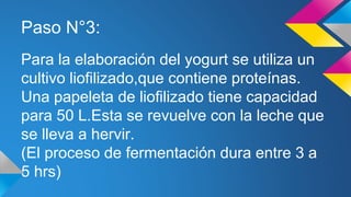 Paso N°3:
Para la elaboración del yogurt se utiliza un
cultivo liofilizado,que contiene proteínas.
Una papeleta de liofilizado tiene capacidad
para 50 L.Esta se revuelve con la leche que
se lleva a hervir.
(El proceso de fermentación dura entre 3 a
5 hrs)
 