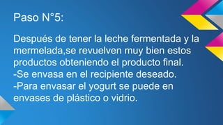 Paso N°5:
Después de tener la leche fermentada y la
mermelada,se revuelven muy bien estos
productos obteniendo el producto final.
-Se envasa en el recipiente deseado.
-Para envasar el yogurt se puede en
envases de plástico o vidrio.
 