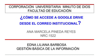 CORPORACIÓN UNIVERSITARIA MINUTO DE DIOS 
FACULTAD DE EDUCACIÓN 
¡ ¿CÓMO SE ACCEDE A GOOGLE DRIVE 
DESDE EL CORREO INSTITUCIONAL? 
ANA MARCELA PINEDA REYES 
NRC:1522 
EDNA LILIANA BARBOSA 
GESTIÓN BÁSICA DE LA INFORMACIÓN 
 