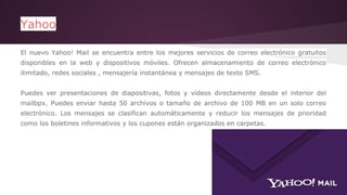 Yahoo 
El nuevo Yahoo! Mail se encuentra entre los mejores servicios de correo electrónico gratuitos 
disponibles en la web y dispositivos móviles. Ofrecen almacenamiento de correo electrónico 
ilimitado, redes sociales , mensajería instantánea y mensajes de texto SMS. 
Puedes ver presentaciones de diapositivas, fotos y vídeos directamente desde el interior del 
mailbpx. Puedes enviar hasta 50 archivos o tamaño de archivo de 100 MB en un solo correo 
electrónico. Los mensajes se clasifican automáticamente y reducir los mensajes de prioridad 
como los boletines informativos y los cupones están organizados en carpetas. 
 