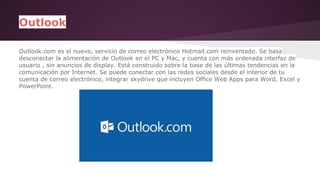 Outlook 
Outlook.com es el nuevo, servicio de correo electrónico Hotmail.com reinventado. Se basa 
desconectar la alimentación de Outlook en el PC y Mac, y cuenta con más ordenada interfaz de 
usuario , sin anuncios de display. Está construido sobre la base de las últimas tendencias en la 
comunicación por Internet. Se puede conectar con las redes sociales desde el interior de tu 
cuenta de correo electrónico, integrar skydrive que incluyen Office Web Apps para Word, Excel y 
PowerPoint. 
 