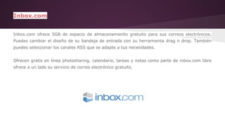 Inbox.com 
Inbox.com ofrece 5GB de espacio de almacenamiento gratuito para sus correos electrónicos. 
Puedes cambiar el diseño de su bandeja de entrada con su herramienta drag n drop. También 
puedes seleccionar los canales RSS que se adapte a tus necesidades. 
Ofrecen gratis en línea photosharing, calendario, tareas y notas como parte de inbox.com libre 
ofrece a un lado su servicio de correo electrónico gratuito. 
 