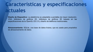 Características y especificaciones 
actuales 
Diseño de Dispositivo: La plataforma es adaptable a pantallas de mayor resolución, 
VGA, biblioteca de gráficos 2D, biblioteca de gráficos 3D basada en las 
especificaciones de la OpenGL ES 2.0 y diseño de teléfonos tradicionales. 
Almacenamiento: SQLite, una base de datos liviana, que es usada para propósitos 
de almacenamiento de datos. 
 