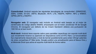 Conectividad: Android soporta las siguientes tecnologías de conectividad: GSM/EDGE, 
IDEN, CDMA, EV-DO, UMTS, Bluetooth, Wi-Fi, LTE, HSDPA, HSPA+, NFC y WiMAX. 
GPRS,UMTS y HSDPA+. 
Navegador web: El navegador web incluido en Android está basado en el motor de 
renderizado de código abierto WebKit, emparejado con el motor JavaScript V8 de Google 
Chrome. El navegador por defecto de Ice Cream Sandwich obtiene una puntuación de 
100/100 en el test Acid3. 
Multi-táctil: Android tiene soporte nativo para pantallas capacitivas con soporte multi-táctil 
que inicialmente hicieron su aparición en dispositivos como el HTC Hero. La funcionalidad 
fue originalmente desactivada a nivel de kernel (posiblemente para evitar infringir patentes 
de otras compañías).47 Más tarde, Google publicó una actualización para el Nexus One y 
el Motorola Droid que activa el soporte multi-táctil de forma nativa 
 