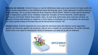 Runtime de Android: Android incluye un set de bibliotecas base que proporcionan la mayor parte de 
las funciones disponibles en las bibliotecas base del lenguaje Java. Cada aplicación Android corre su 
propio proceso, con su propia instancia de la máquina virtual Dalvik. Dalvik ha sido escrito de forma 
que un dispositivo puede correr múltiples máquinas virtuales de forma eficiente. Dalvik ejecuta 
archivos en el formato Dalvik Executable (.dex), el cual está optimizado para memoria mínima. La 
Máquina Virtual está basada en registros y corre clases compiladas por el compilador de Java que 
han sido transformadas al formato.dex por la herramienta incluida "dx". 
Núcleo Linux: Android depende de Linux para los servicios base del sistema como seguridad, 
gestión de memoria, gestión de procesos, pila de red y modelo de controladores. El núcleo también 
actúa como una capa de abstracción entre el hardware y el resto de la pila de software. 
