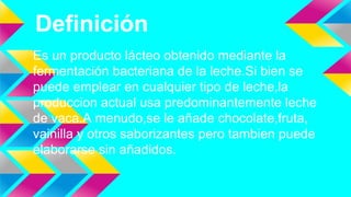 Definición
Es un producto lácteo obtenido mediante la
fermentación bacteriana de la leche.Si bien se
puede emplear en cualquier tipo de leche,la
produccion actual usa predominantemente leche
de vaca.A menudo,se le añade chocolate,fruta,
vainilla y otros saborizantes pero tambien puede
elaborarse sin añadidos.
 