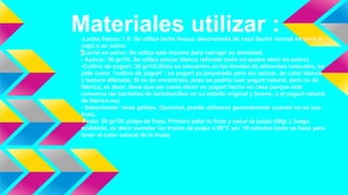 Materiales utilizar :-Leche fresca: 1 lt. Se utiliza leche fresca, descremada de vaca (leche normal en tarro o
caja) o en polvo.
-Leche en polvo: Se utiliza este insumo para corregir su densidad.
- Azúcar: 90 gr/1lt. Se utiliza azúcar blanca refinada (esto no quiere decir en polvo).
-Cultivo de yogurt: 20 gr/1lt.(Esto se encuentra en las tiendas de alimentos naturales, se
pide como “cultivo de yogurt”; es yogurt ya preparado pero sin azúcar, de color blanco
y textura aflanada. Si no se encontrara, pues se podría usar yogurt natural, pero no de
fábrica, es decir, tiene que ser como dicen un yogurt hecho en casa porque este
conserva las bacterias de lactobacillus en su estado original y bueno, y el yogurt natural
de fábrica no).
- Saborizante: Unas gotitas. Opcional, puede utilizarse generalmente cuando no se usa
fruta.
-Fruta: 50 gr/1lt. pulpa de fruta. Primero pelar la fruta y sacar la pulpa (50gr.), luego
ecaldarlo, es decir someter los trozos de pulpa a 80°C por 10 minutos (esto se hace para
tener el color natural de la fruta)
 