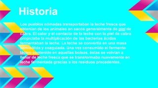 Historia
Los pueblos nómadas transportaban la leche fresca que
obtenían de los animales en sacos generalmente de piel de
cabra. El calor y el contacto de la leche con la piel de cabra
propiciaba la multiplicación de las bacterias ácidas
fermentaban la leche. La leche se convertía en una masa
semisólida y coagulada. Una vez consumido el fermento
lácteo contenido en aquellas bolsas, éstas se volvían a
llenar de leche fresca que se transformaba nuevamente en
leche fermentada gracias a los residuos precedentes.
 
