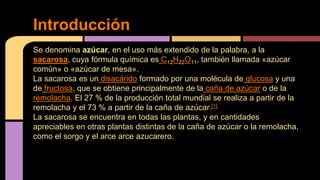 Se denomina azúcar, en el uso más extendido de la palabra, a la
sacarosa, cuya fórmula química es C12H22O11, también llamada «azúcar
común» o «azúcar de mesa».
La sacarosa es un disacárido formado por una molécula de glucosa y una
de fructosa, que se obtiene principalmente de la caña de azúcar o de la
remolacha. El 27 % de la producción total mundial se realiza a partir de la
remolacha y el 73 % a partir de la caña de azúcar.[1]
La sacarosa se encuentra en todas las plantas, y en cantidades
apreciables en otras plantas distintas de la caña de azúcar o la remolacha,
como el sorgo y el arce arce azucarero.
Introducción
 