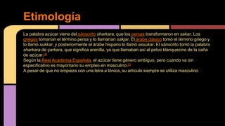 La palabra azúcar viene del sánscrito sharkara, que los persas transformaron en sakar. Los
griegos tomarían el término persa y lo llamarían sakjar. El árabe clásico tomó el término griego y
lo llamó sukkar, y posteriormente el árabe hispano lo llamó assúkar. El sánscrito tomó la palabra
sharkara de çarkara, que significa arenilla, ya que llamaban así al polvo blanquecino de la caña
de azúcar.[4]
Según la Real Academia Española, el azúcar tiene género ambiguo, pero cuando va sin
especificativo es mayoritario su empleo en masculino.[5]
A pesar de que no empieza con una letra a tónica, su artículo siempre se utiliza masculino
Etimología
 