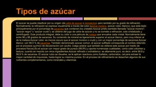 El azúcar se puede clasificar por su origen (de caña de azúcar o remolacha), pero también por su grado de refinación.
Normalmente, la refinación se expresa visualmente a través del color (azúcar moreno, azúcar rubio, blanco), que está dado
principalmente por el porcentaje de sacarosa que contienen los cristales.Azúcar prieto (también llamada "azúcar moreno",
“azúcar negro” o “azúcar crudo”): se obtiene del jugo de caña de azúcar y no se somete a refinación, solo cristalizado y
centrifugado. Este producto integral, debe su color a una película de melaza que envuelve cada cristal. Normalmente tiene
entre 96 y 98 grados de sacarosa. Su contenido de mineral es ligeramente superior al azúcar blanco, pero muy inferior al
de la melaza.Azúcar rubio: es menos oscuro que el azúcar moreno o crudo y con un mayor porcentaje de sacarosa.Azúcar
blanco: con 99,5 % de sacarosa. También denominado azúcar común, el azúcar sulfitado corresponde al nombre obtenido
por el procesos químico de decoloración con azufre; (valga aclarar que también se obtiene este azúcar por medio de
procesos físicos).Es el azúcar con mayor grado de pureza (99,9%) y aporta numerosas cualidades, como color,volumen y
textura, cuando se mezcla con otros ingredientes.Azúcar refinado o extrablanco: es altamente puro, es decir, entre 99,8 y
99,9 % de sacarosa. El azúcar rubio se disuelve, se le aplican reactivos como fosfatos, carbonatos, cal para extraer la
mayor cantidad de impurezas, hasta lograr su máxima pureza. En el proceso de refinamiento se desechan algunos de sus
nutrientes complementarios, como minerales y vitaminas
Tipos de azúcar
 