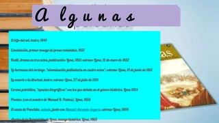 A l g u n a s
El hijo del sol, teatro, 1849
Consolación, primer ensayo de prosa romántica, 1851
Rodil, drama en tres actos, publicación: Lima, 1851; estreno: Lima, 12 de enero de 1852
La hermana del verdugo, "abominación patibularia en cuatro actos"; estreno: Lima, 19 de junio de 1851
La muerte o la libertad, teatro; estreno: Lima, 27 de julio de 1851
Corona patriótica, "apuntes biográficos" con los que debuta en el género histórico, Lima 1854
Poesías (con el nombre de Manuel R. Palma), Lima, 1855
El santo de Panchita, sainete, junto con Manuel Ascencio Segura, estreno: Lima, 1859
Anales de la Inquisición de Lima, ensayo histórico, Lima, 1863
 