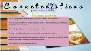 C a r a c t e r i s t i c a s
Usan un lenguaje popular repleto de refranes, proverbios, canciones, coplas, entre otros.
•Se basan en un suceso histórico que tiene sustento en archivos o documentos. Palma fue el bibliotecario
de la Biblioteca Nacional del Perú.
•Tono oral e informal, en muchas ocasiones dialogan con el lector.
•Propio del romanticismo, el drama es cargado cuando la narración así lo requiere.
•Crítica de las instituciones y costumbres políticas y religiosas de la época, que se describen después
incluso de interrumpir brevemente la narración antes iniciada.
•Al ser relatos cortos, los personajes son diversos.
 