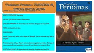 Tradiciones Peruanas : TRADICION AL
RINCON QUITA CALZONAUTOR: Manuel Ricardo Palma Soriano (1833-1919).
GÉNERO LITERARIO. Narrativa.
ESPECIE LITERARIA: Cuento. (Tradiciones)
ÉPOCA Y AMBIENTE: Se desarrolla en la ciudad de Arequipa en el año 1796.
TEMA: la educación virreina
PERSONAJES:
Obispo Chávez de la Rosa: era el obispo de Arequipa. Era un sacerdote muy recto y
exigente.
Francisco Javier de Luna-Pizarro: era un alumno muy pícaro y travieso. Hizo que el
cura comprendiera su injusticia y se convirtió en el vigésimo arzobispo de Lima
EPOCA Y AMVIENTE: Se desarrolla en la ciudad de Arequipa en el año 1796.
 