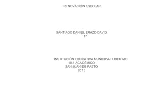 RENOVACIÓN ESCOLAR
SANTIAGO DANIEL ERAZO DAVID
17
INSTITUCIÓN EDUCATIVA MUNICIPAL LIBERTAD
10-1 ACADÉMICO
SAN JUAN DE PASTO
2015
 