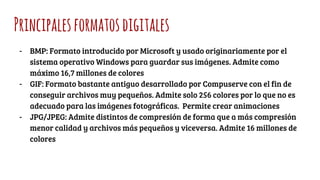 Principalesformatosdigitales
- BMP: Formato introducido por Microsoft y usado originariamente por el
sistema operativo Windows para guardar sus imágenes. Admite como
máximo 16,7 millones de colores
- GIF: Formato bastante antiguo desarrollado por Compuserve con el fin de
conseguir archivos muy pequeños. Admite solo 256 colores por lo que no es
adecuado para las imágenes fotográficas. Permite crear animaciones
- JPG/JPEG: Admite distintos de compresión de forma que a más compresión
menor calidad y archivos más pequeños y viceversa. Admite 16 millones de
colores
 