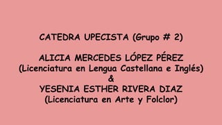 CATEDRA UPECISTA (Grupo # 2)
ALICIA MERCEDES LÓPEZ PÉREZ
(Licenciatura en Lengua Castellana e Inglés)
&
YESENIA ESTHER RIVERA DIAZ
(Licenciatura en Arte y Folclor)
 