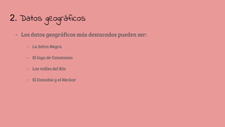 2. Datos geográficos
- Los datos geográficos más destacados pueden ser:
- La Selva Negra
- El lago de Constanza
- Los valles del Rin
- El Danubio y el Neckar
 