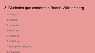 3. Ciudades que conforman Baden-Württemberg
1. Stuttgart
2. Tubinga
3. Karlsruhe
4. Mannheim
5. Heilbronn
6. Heidelberg
7. Friburgo de Brisgovia
8. Pforzheim
 
