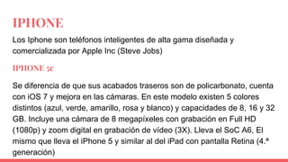 IPHONE
Los Iphone son teléfonos inteligentes de alta gama diseñada y
comercializada por Apple Inc (Steve Jobs)
IPHONE 5c
Se diferencia de que sus acabados traseros son de policarbonato, cuenta
con iOS 7 y mejora en las cámaras. En este modelo existen 5 colores
distintos (azul, verde, amarillo, rosa y blanco) y capacidades de 8, 16 y 32
GB. Incluye una cámara de 8 megapíxeles con grabación en Full HD
(1080p) y zoom digital en grabación de vídeo (3X). Lleva el SoC A6, El
mismo que lleva el iPhone 5 y similar al del iPad con pantalla Retina (4.ª
generación)
 