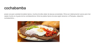 cochabamba
posee una gran variedad de platos típicos, muchos de ellos datan de épocas ancestrales. Otros son relativamente nuevos pero han
calado hondo en el gusto de los cochabambinos. Entre los platos típicos de esta región tenemos al Pampaku, silpancho
cochabambino…
 
