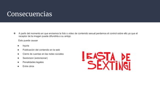 Consecuencias
❖ A partir del momento en que enviamos la foto o video de contenido sexual perdemos el control sobre ello ya que el
receptor de la imagen puede difundirla a su antojo
Esto puede causar
● Injuria
● Publicación del contenido en la web
● Cierre de cuentas en las redes sociales
● Sextorsion (extorsionar)
● Penalidades legales
● Entre otros
 