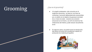 Grooming
¿Que es el grooming?
● Un engaño prederastra​, más conocido por el
anglicismo grooming, se basa en una serie de
conductas y acciones deliberadamente emprendidas
por un adulto con el objetivo de ganarse la amistad
de un menor de edad , creando una conexión
emocional con el mismo, con el fin de disminuir las
inhibiciones del infante y poder abusar sexualmente
de él.
● En algunos casos, se puede buscar la introducción
del menor al mundo de la prostitución infantil o la
producción de material pornografico
 