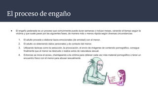 El proceso de engaño
● El engaño pederasta es un proceso que comúnmente puede durar semanas o incluso meses, variando el tiempo según la
víctima y que suele pasar por las siguientes fases, de manera más o menos rápida según diversas circunstancias:
1. El adulto procede a elaborar lazos emocionales (de amistad) con el menor.
2. El adulto va obteniendo datos personales y de contacto del menor.
3. Utilizando tácticas como la seducción, la provocación, el envío de imágenes de contenido pornográfico, consigue
finalmente que el menor se desnude o realice actos de naturaleza sexual.
4. Entonces se inicia el acoso, chantajeando a la víctima para obtener cada vez más material pornográfico o tener un
encuentro físico con el menor para abusar sexualmente de él.
 