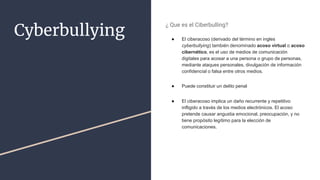 Cyberbullying
¿ Que es el Ciberbulling?
● El ciberacoso (derivado del término en ingles
cyberbullying) también denominado acoso virtual o acoso
cibernético, es el uso de medios de comunicación
digitales para acosar a una persona o grupo de personas,
mediante ataques personales, divulgación de información
confidencial o falsa entre otros medios.
● Puede constituir un delito penal
● El ciberacoso implica un daño recurrente y repetitivo
infligido a través de los medios electrónicos. El acoso
pretende causar angustia emocional, preocupación, y no
tiene propósito legítimo para la elección de
comunicaciones.
 